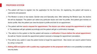 PROPOSED SYSTEM
 The patient will have to register into the application for the first time. On registering, the patient will receive a
username and password.
 The filtration is done on two bases: Gender wise and Specialty wise. After selecting the filtration type, the doctors
list will be displayed. The patient can select any particular doctor and view his profile. And patient give reviews on
doctor profile. Also the patient can view the doctor’s profile and look for an appointment.
 The patient will then send a request for appointment. The doctor can either accept the appointment or reject
it. The database will get updated accordingly and the patient will get a confirmation message.
 The add-on to this system is that the patient will receive a notification 2 hours before the actual appointment.
As well as if doctor cancels the appointment patient received a message for appointment cancelation.
 This will be very useful in case the patient tends to forget the appointment. Also doctor can search patient history
by using a unique ID.
 Adding AES encryption with a public key cryptosystem to the proposed methods is one possibility to eradicate
security leaks.
 