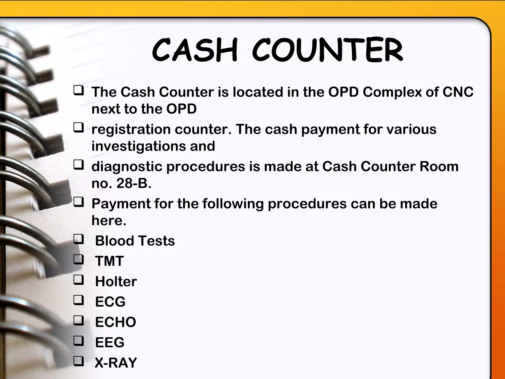 CASH COUNTER
 The Cash Counter is located in the OPD Complex of CNC
next to the OPD
 registration counter. The cash payment for various
investigations and
 diagnostic procedures is made at Cash Counter Room
no. 28-B.
 Payment for the following procedures can be made
here.
 Blood Tests
 TMT
 Holter
 ECG
 ECHO
 EEG
 X-RAY
 