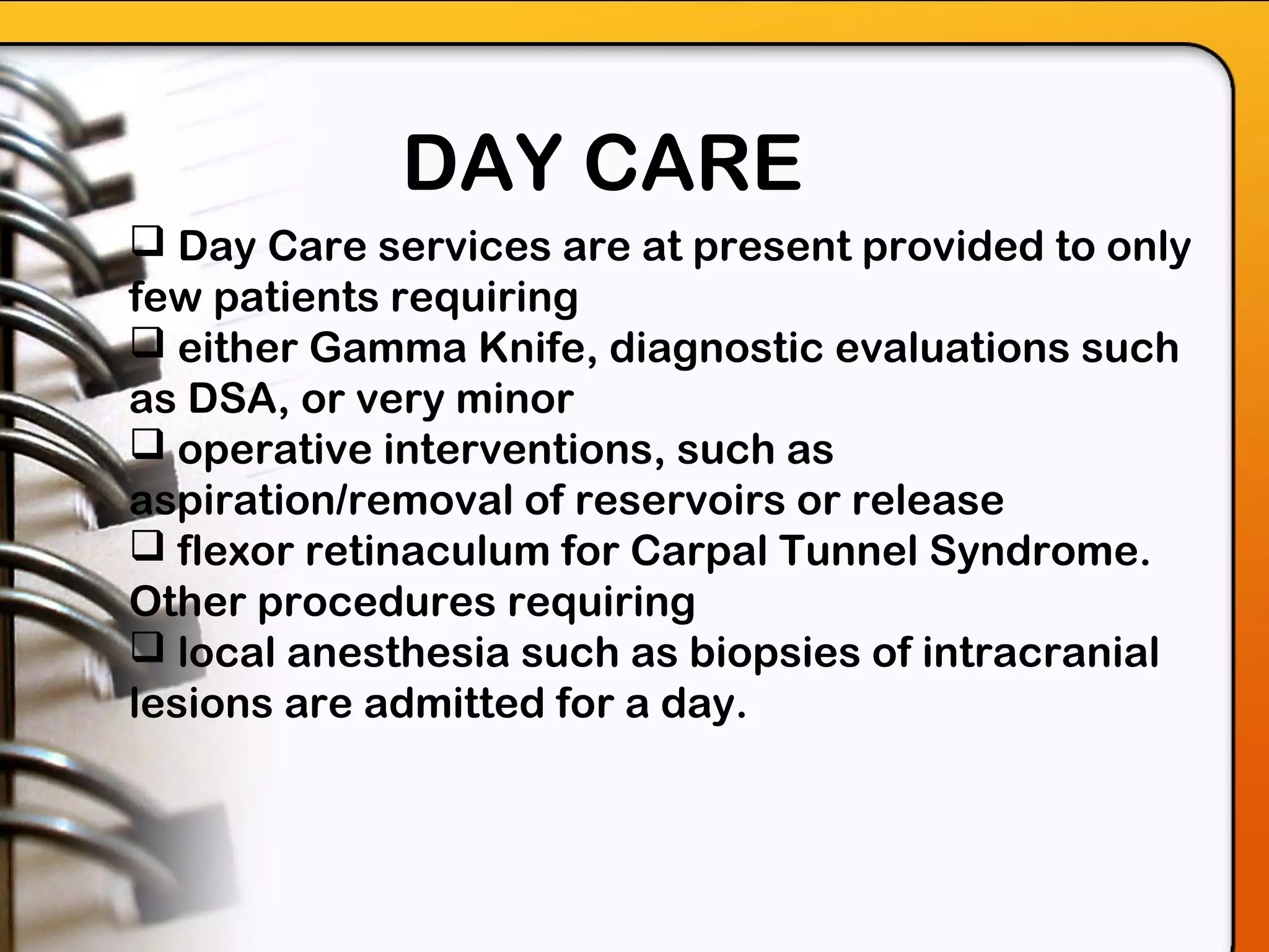 DAY CARE
 Day Care services are at present provided to only
few patients requiring
 either Gamma Knife, diagnostic evaluations such
as DSA, or very minor
 operative interventions, such as
aspiration/removal of reservoirs or release
 flexor retinaculum for Carpal Tunnel Syndrome.
Other procedures requiring
 local anesthesia such as biopsies of intracranial
lesions are admitted for a day.
 