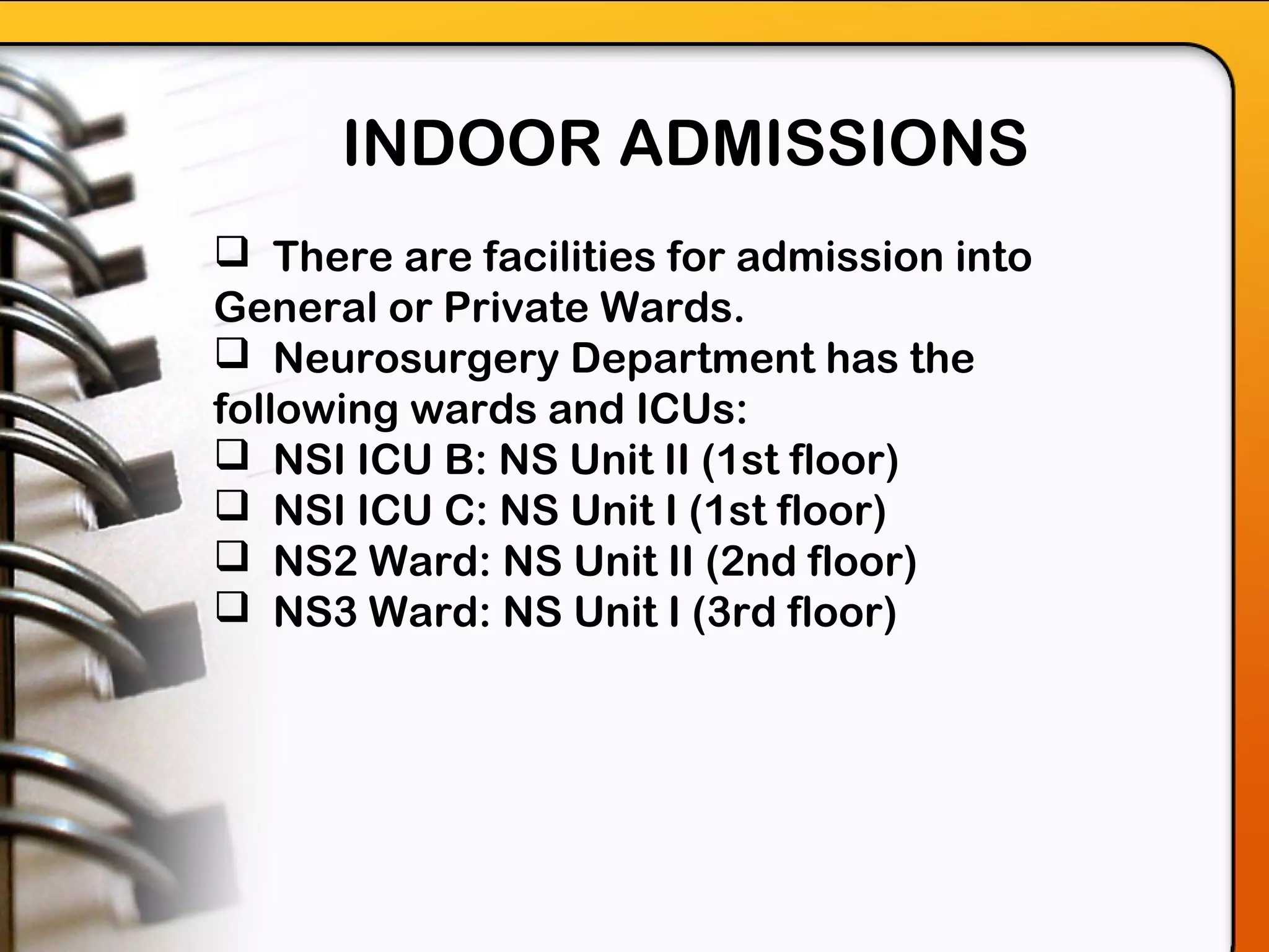 INDOOR ADMISSIONS
 There are facilities for admission into
General or Private Wards.
 Neurosurgery Department has the
following wards and ICUs:
 NSI ICU B: NS Unit II (1st floor)
 NSI ICU C: NS Unit I (1st floor)
 NS2 Ward: NS Unit II (2nd floor)
 NS3 Ward: NS Unit I (3rd floor)
 