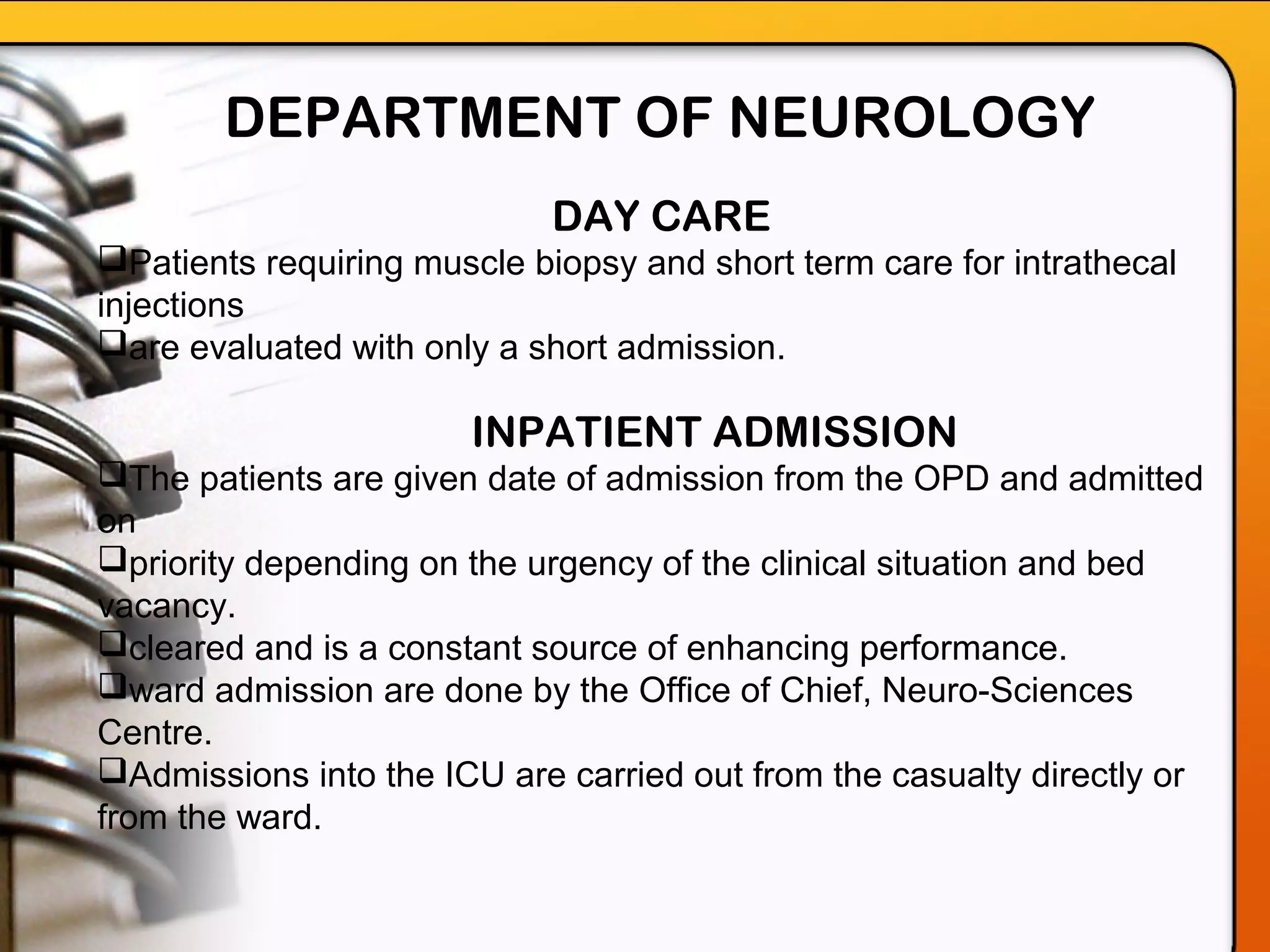 DAY CARE
Patients requiring muscle biopsy and short term care for intrathecal
injections
are evaluated with only a short admission.
INPATIENT ADMISSION
The patients are given date of admission from the OPD and admitted
on
priority depending on the urgency of the clinical situation and bed
vacancy.
cleared and is a constant source of enhancing performance.
ward admission are done by the Office of Chief, Neuro-Sciences
Centre.
Admissions into the ICU are carried out from the casualty directly or
from the ward.
DEPARTMENT OF NEUROLOGY
 