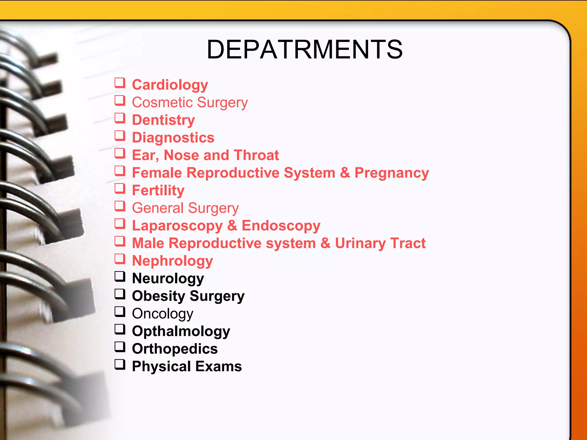  Cardiology
 Cosmetic Surgery
 Dentistry
 Diagnostics
 Ear, Nose and Throat
 Female Reproductive System & Pregnancy
 Fertility
 General Surgery
 Laparoscopy & Endoscopy
 Male Reproductive system & Urinary Tract
 Nephrology
 Neurology
 Obesity Surgery
 Oncology
 Opthalmology
 Orthopedics
 Physical Exams
DEPATRMENTS
 