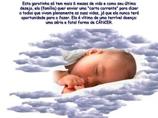 Esta garotinha só tem mais 6 meses de vida e como seu último desejo, ela (família) quer enviar uma "carta corrente" para dizer a todos que vivam plenamente as suas vidas, já que ela nunca terá oportunidade para o fazer. Ela é vítima de uma terrível doença: uma séria e fatal forma de CÂNCER. 