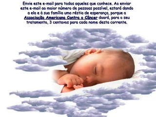 Envie este e-mail para todos aqueles que conhece. Ao enviar este e-mail ao maior número de pessoas possível, estará dando a ela e à sua família uma réstia de esperança, porque a  Associação Americana Contra o Câncer  doará, para o seu tratamento, 3 centavos para cada nome desta corrente. 