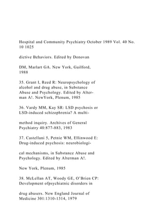 Hospital and Community Psychiatry October 1989 Vol. 40 No.
10 1025
dictive Behaviors. Edited by Donovan
DM, Marlart GA. New York, Guilford,
1988
35. Grant I, Reed R: Neuropsychology of
alcohol and drug abuse, in Substance
Abuse and Psychology. Edited by Alter-
man A!. NewYork, Plenum, 1985
36. Vardy MM, Kay SR: LSD psychosis or
LSD-induced schizophrenia? A multi-
method inquiry. Archives of General
Psychiatry 40:877-883, 1983
37. Castellani 5, Petnie WM, Ellinwood E:
Drug-induced psychosis: neurobiologi-
cal mechanisms, in Substance Abuse and
Psychology. Edited by Alterman A!.
New York, Plenum, 1985
38. McLellan AT, Woody GE, O’Brien CP:
Development ofpsychiatnic disorders in
drug abusers. New England Journal of
Medicine 301:1310-1314, 1979
 