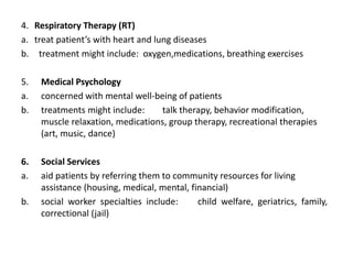 4. Respiratory Therapy (RT)
a. treat patient’s with heart and lung diseases
b. treatment might include: oxygen,medications, breathing exercises
5. Medical Psychology
a. concerned with mental well-being of patients
b. treatments might include: talk therapy, behavior modification,
muscle relaxation, medications, group therapy, recreational therapies
(art, music, dance)
6. Social Services
a. aid patients by referring them to community resources for living
assistance (housing, medical, mental, financial)
b. social worker specialties include: child welfare, geriatrics, family,
correctional (jail)
 