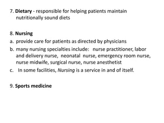 7. Dietary - responsible for helping patients maintain
nutritionally sound diets
8. Nursing
a. provide care for patients as directed by physicians
b. many nursing specialties include: nurse practitioner, labor
and delivery nurse, neonatal nurse, emergency room nurse,
nurse midwife, surgical nurse, nurse anesthetist
c. In some facilities, Nursing is a service in and of itself.
9. Sports medicine
 