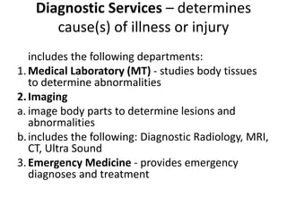Diagnostic Services – determines
cause(s) of illness or injury
includes the following departments:
1.Medical Laboratory (MT) - studies body tissues
to determine abnormalities
2.Imaging
a. image body parts to determine lesions and
abnormalities
b.includes the following: Diagnostic Radiology, MRI,
CT, Ultra Sound
3.Emergency Medicine - provides emergency
diagnoses and treatment
 