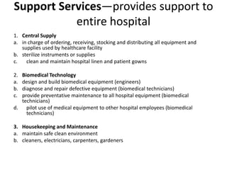 Support Services—provides support to
entire hospital
1. Central Supply
a. in charge of ordering, receiving, stocking and distributing all equipment and
supplies used by healthcare facility
b. sterilize instruments or supplies
c. clean and maintain hospital linen and patient gowns
2. Biomedical Technology
a. design and build biomedical equipment (engineers)
b. diagnose and repair defective equipment (biomedical technicians)
c. provide preventative maintenance to all hospital equipment (biomedical
technicians)
d. pilot use of medical equipment to other hospital employees (biomedical
technicians)
3. Housekeeping and Maintenance
a. maintain safe clean environment
b. cleaners, electricians, carpenters, gardeners
 