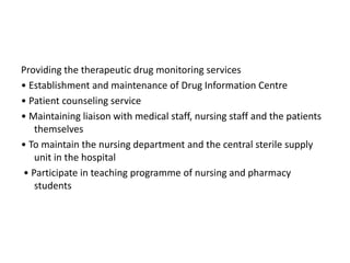 Providing the therapeutic drug monitoring services
• Establishment and maintenance of Drug Information Centre
• Patient counseling service
• Maintaining liaison with medical staff, nursing staff and the patients
themselves
• To maintain the nursing department and the central sterile supply
unit in the hospital
• Participate in teaching programme of nursing and pharmacy
students
 