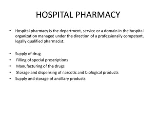 HOSPITAL PHARMACY
• Hospital pharmacy is the department, service or a domain in the hospital
organization managed under the direction of a professionally competent,
legally qualified pharmacist.
• Supply of drug
• Filling of special prescriptions
• Manufacturing of the drugs
• Storage and dispensing of narcotic and biological products
• Supply and storage of ancillary products
 