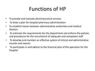 Functions of HP
• To provide and evaluate pharmaceutical services
• To draw a plan for hospital pharmacy administration
• To establish liaison between administrative authorities and medical
Doctors.
• To estimate the requirements for the department and enforce the policies
and procedures for the recruitment of adequate and competent staff
• To develop and maintain an effective system of clinical and administrative
records and reports
• To participate in and adhere to the financial plan of the operation for the
hospital
 