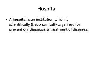 Hospital
• A hospital is an institution which is
scientifically & economically organized for
prevention, diagnosis & treatment of diseases.
 