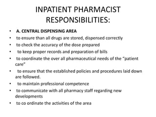 INPATIENT PHARMACIST
RESPONSIBILITIES:
• A. CENTRAL DISPENSING AREA
• to ensure than all drugs are stored, dispensed correctly
• to check the accuracy of the dose prepared
• to keep proper records and preparation of bills
• to coordinate the over all pharmaceutical needs of the “patient
care”
• to ensure that the established policies and procedures laid down
are followed.
• to maintain professional competence
• to communicate with all pharmacy staff regarding new
developments
• to co ordinate the activities of the area
 