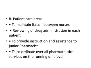 • B. Patient care areas
• • To maintain liaison between nurses
• • Reviewing of drug administration in each
patient
• • To provide instruction and assistance to
junior Pharmacist
• • To co ordinate over all pharmaceutical
services on the running unit level
 