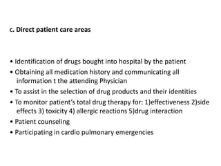 C. Direct patient care areas
• Identification of drugs bought into hospital by the patient
• Obtaining all medication history and communicating all
information t the attending Physician
• To assist in the selection of drug products and their identities
• To monitor patient’s total drug therapy for: 1)effectiveness 2)side
effects 3) toxicity 4) allergic reactions 5)drug interaction
• Patient counseling
• Participating in cardio pulmonary emergencies
 
