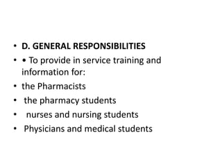 • D. GENERAL RESPONSIBILITIES
• • To provide in service training and
information for:
• the Pharmacists
• the pharmacy students
• nurses and nursing students
• Physicians and medical students
 
