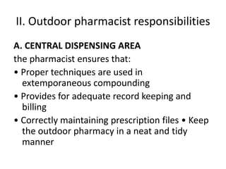 II. Outdoor pharmacist responsibilities
A. CENTRAL DISPENSING AREA
the pharmacist ensures that:
• Proper techniques are used in
extemporaneous compounding
• Provides for adequate record keeping and
billing
• Correctly maintaining prescription files • Keep
the outdoor pharmacy in a neat and tidy
manner
 