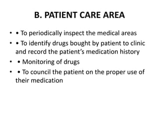 B. PATIENT CARE AREA
• • To periodically inspect the medical areas
• • To identify drugs bought by patient to clinic
and record the patient’s medication history
• • Monitoring of drugs
• • To council the patient on the proper use of
their medication
 