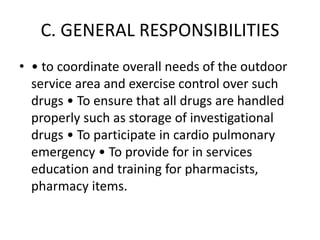 C. GENERAL RESPONSIBILITIES
• • to coordinate overall needs of the outdoor
service area and exercise control over such
drugs • To ensure that all drugs are handled
properly such as storage of investigational
drugs • To participate in cardio pulmonary
emergency • To provide for in services
education and training for pharmacists,
pharmacy items.
 