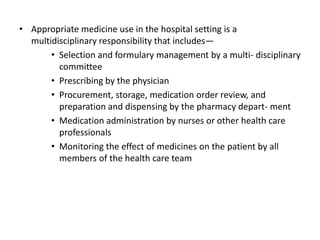 • Appropriate medicine use in the hospital setting is a
multidisciplinary responsibility that includes—
• Selection and formulary management by a multi- disciplinary
committee
• Prescribing by the physician
• Procurement, storage, medication order review, and
preparation and dispensing by the pharmacy depart- ment
• Medication administration by nurses or other health care
professionals
• Monitoring the effect of medicines on the patient by all
members of the health care team
 