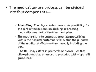 • The medication-use process can be divided
into four components—
• Prescribing. The physician has overall responsibility for
the care of the patient, prescribing or ordering
medications as part of the treatment plan.
• The mecha-nisms to ensure appropriate prescribing
within the hospital customarily fall within the purview
of the medical staff committees, usually including the
DTC.
• The DTC may establish protocols or procedures that
allow pharmacists or nurses to prescribe within spe- cifi
guidelines.
 
