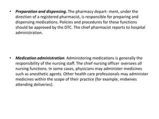 • Preparation and dispensing. The pharmacy depart- ment, under the
direction of a registered pharmacist, is responsible for preparing and
dispensing medications. Policies and procedures for these functions
should be approved by the DTC. The chief pharmacist reports to hospital
administration.
• Medication administration. Administering medications is generally the
responsibility of the nursing staff. The chief nursing officer oversees all
nursing functions. In some cases, physicians may administer medicines
such as anesthetic agents. Other health care professionals may administer
medicines within the scope of their practice (for example, midwives
attending deliveries).
 