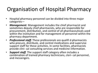 Organisation of Hospital Pharmacy
• Hospital pharmacy personnel can be divided into three major
categories—
• Management. Management includes the chief pharmacist and
sometimes deputy chief pharmacists, who are responsible for
procurement, distribution, and control of all pharmaceuticals used
within the institution and for management of personnel within the
pharmacy department.
• Professional staff. These professionals are qualifi d pharmacists
who procure, distribute, and control medications and supervise
support staff for these activities. In some facilities, pharmacists
provide clini- cal consulting services and medicine information.
• Support staff. The support staff category often includes a
combination of trained pharmacy technicians, cleri- cal personnel,
and messengers.
 