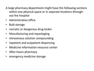 A large pharmacy department might have the following sections
within one physical space or in separate locations through-
out the hospital
• Administrative office
• Bulk storage
• narcotic or dangerous drug locker
• Manufacturing and repackaging
• Intravenous solution compounding
• Inpatient and outpatient dispensing
• Medicine information resource center
• After-hours pharmacy
• emergency medicine storage
 