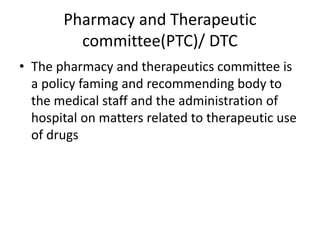 Pharmacy and Therapeutic
committee(PTC)/ DTC
• The pharmacy and therapeutics committee is
a policy faming and recommending body to
the medical staff and the administration of
hospital on matters related to therapeutic use
of drugs
 