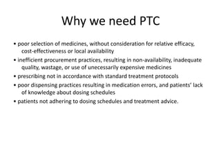 Why we need PTC
• poor selection of medicines, without consideration for relative efficacy,
cost-effectiveness or local availability
• inefficient procurement practices, resulting in non-availability, inadequate
quality, wastage, or use of unecessarily expensive medicines
• prescribing not in accordance with standard treatment protocols
• poor dispensing practices resulting in medication errors, and patients’ lack
of knowledge about dosing schedules
• patients not adhering to dosing schedules and treatment advice.
 