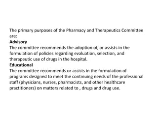 The primary purposes of the Pharmacy and Therapeutics Committee
are:
Advisory
The committee recommends the adoption of, or assists in the
formulation of policies regarding evaluation, selection, and
therapeutic use of drugs in the hospital.
Educational
The committee recommends or assists in the formulation of
programs designed to meet the continuing needs of the professional
staff (physicians, nurses, pharmacists, and other healthcare
practitioners) on matters related to , drugs and drug use.
 