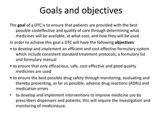 Goals and objectives
The goal of a DTC is to ensure that patients are provided with the best
possible costeffective and quality of care through determining what
medicines will be available, at what cost, and how they will be used.
In order to achieve this goal a DTC will have the following objectives:
• to develop and implement an efficient and cost-effective formulary system
which include consistent standard treatment protocols, a formulary list
and formulary manual
• to ensure that only efficacious, safe, cost-effective and good quality
medicines are used
• to ensure the best possible drug safety through monitoring, evaluating and
thereby preventing, as far as possible, adverse drug reactions (ADRs) and
medication errors
• to develop and implement interventions to improve medicine use by
prescribers dispensers and patients; this will require the investigation and
monitoring of medicineuse.
 