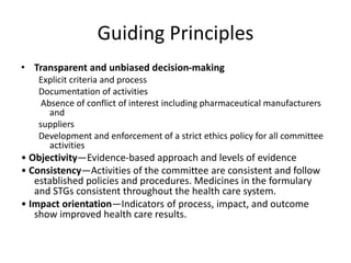 Guiding Principles
• Transparent and unbiased decision-making
Explicit criteria and process
Documentation of activities
Absence of conflict of interest including pharmaceutical manufacturers
and
suppliers
Development and enforcement of a strict ethics policy for all committee
activities
• Objectivity—Evidence-based approach and levels of evidence
• Consistency—Activities of the committee are consistent and follow
established policies and procedures. Medicines in the formulary
and STGs consistent throughout the health care system.
• Impact orientation—Indicators of process, impact, and outcome
show improved health care results.
 