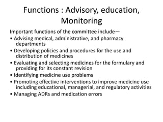 Functions : Advisory, education,
Monitoring
Important functions of the committee include—
• Advising medical, administrative, and pharmacy
departments
• Developing policies and procedures for the use and
distribution of medicines
• Evaluating and selecting medicines for the formulary and
providing for its constant revision
• Identifying medicine use problems
• Promoting effective interventions to improve medicine use
including educational, managerial, and regulatory activities
• Managing ADRs and medication errors
 