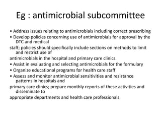 Eg : antimicrobial subcommittee
• Address issues relating to antimicrobials including correct prescribing
• Develop policies concerning use of antimicrobials for approval by the
DTC and medical
staff; policies should specifically include sections on methods to limit
and restrict use of
antimicrobials in the hospital and primary care clinics
• Assist in evaluating and selecting antimicrobials for the formulary
• Organize educational programs for health care staff
• Assess and monitor antimicrobial sensitivities and resistance
patterns in hospitals and
primary care clinics; prepare monthly reports of these activities and
disseminate to
appropriate departments and health care professionals
 