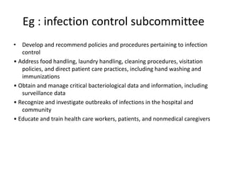 Eg : infection control subcommittee
• Develop and recommend policies and procedures pertaining to infection
control
• Address food handling, laundry handling, cleaning procedures, visitation
policies, and direct patient care practices, including hand washing and
immunizations
• Obtain and manage critical bacteriological data and information, including
surveillance data
• Recognize and investigate outbreaks of infections in the hospital and
community
• Educate and train health care workers, patients, and nonmedical caregivers
 