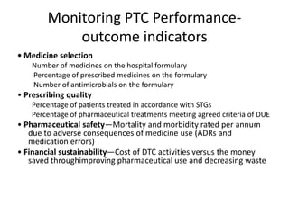 Monitoring PTC Performance-
outcome indicators
• Medicine selection
Number of medicines on the hospital formulary
Percentage of prescribed medicines on the formulary
Number of antimicrobials on the formulary
• Prescribing quality
Percentage of patients treated in accordance with STGs
Percentage of pharmaceutical treatments meeting agreed criteria of DUE
• Pharmaceutical safety—Mortality and morbidity rated per annum
due to adverse consequences of medicine use (ADRs and
medication errors)
• Financial sustainability—Cost of DTC activities versus the money
saved throughimproving pharmaceutical use and decreasing waste
 