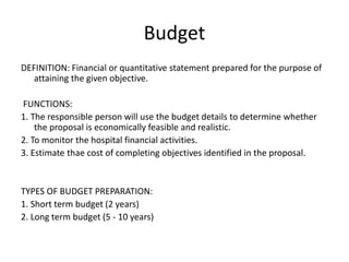 Budget
DEFINITION: Financial or quantitative statement prepared for the purpose of
attaining the given objective.
FUNCTIONS:
1. The responsible person will use the budget details to determine whether
the proposal is economically feasible and realistic.
2. To monitor the hospital financial activities.
3. Estimate thae cost of completing objectives identified in the proposal.
TYPES OF BUDGET PREPARATION:
1. Short term budget (2 years)
2. Long term budget (5 - 10 years)
 