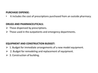 PURCHASE EXPENSE:
• It includes the cost of prescriptions purchased from an outside pharmacy.
DRUGS AND PHARMACEUTICALS:
 Those dispensed by prescriptions.
 Those used in the outpatients and emergency departments.
EQUIPMENT AND CONSTRUCTION BUDGET:
 1. Budget for immediate arrangements of a new model equipment.
 2. Budget for remodeling and replacement of equipment.
 3. Construction of building.
 