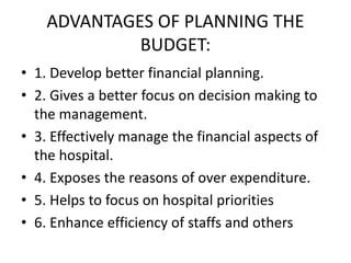 ADVANTAGES OF PLANNING THE
BUDGET:
• 1. Develop better financial planning.
• 2. Gives a better focus on decision making to
the management.
• 3. Effectively manage the financial aspects of
the hospital.
• 4. Exposes the reasons of over expenditure.
• 5. Helps to focus on hospital priorities
• 6. Enhance efficiency of staffs and others
 