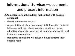 Informational Services—documents
and process information
A.Admissions-often the public’s first contact with hospital
personnel
• checks patients into hospital
• responsibilities include: obtaining vital information (patient’s
full name, address, phone number, admitting doctor,
admitting diagnosis, social security number, date of birth, all
insurance information)
• frequently, admissions will assign in-house patients their
hospital room
 