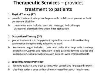 Therapeutic Services – provides
treatment to patients
1. Physical Therapy (PT)
a. provide treatment to improve large-muscle mobility and prevent or limit
permanent disability
b. treatments may include: exercise, massage, hydrotherapy,
ultrasound, electrical stimulation, heat application
2. Occupational Therapy (OT)
a. goal of treatment is to help patient regain fine motor skills so that they
can function independently at home and work
b. treatments might include: arts and crafts that help with hand-eye
coordination, games and recreation to help patients develop balance and
coordination, social activities to assist patient’s with emotional health
3. Speech/Language Pathology
a. identify, evaluate, and treat patients with speech and language disorders
b. also help patients cope with problems created by speech impairments
 