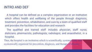 INTRO AND DEF
A hospital can be deﬁned as a complex organization or an institution
which offers health and wellbeing of the people through diagnosis,
treatment, prevention, rehabilitation, and cure by a team of qualiﬁed staff
and provides the facilities for education and research.
The qualiﬁed and trained staff includes physician, staff nurse,
dieticians, pharmacists, pathologists, radiologist, and anaesthetist, in a
hospital.
Thus, the hospital is an institution which is scientifically, systematically and
economically organized for prevention, diagnosis, and therapy of diseases
 