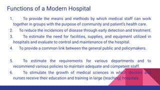 Functions of a Modern Hospital
1. To provide the means and methods by which medical staff can work
together in groups with the purpose of community and patient’s health care.
2. To reduce the incidences of disease through early detection and treatment.
3. To estimate the need for facilities, supplies, and equipment utilized in
hospitals and evaluate to control and maintenance of the hospital.
4. To provide a common link between the general public and policymakers.
5. To estimate the requirements for various departments and to
recommend various policies to maintain adequate and competent staff.
6. To stimulate the growth of medical sciences in which doctors and
nurses receive their education and training in large (teaching) hospitals.
 