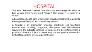 HOSPITAL
The word “hospital “derived from the Latin word hospitalis which in
turn derived from french word “hospes” that means “ a guest or a
visitor”
A hospital is a health care organization providing treatment to patients
thorough qualified staff and scientific equipments.
A hospital is an organization providing short-term and long-term
medical care including, diagnostic, therapeutic and rehabilitation
services to the subjects suffering or suspected to be suffering from a
particular disease or injury. It may or may not also provide services for
ambulatory patients on an out-patient basis’.
 