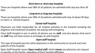Short-term or short-stay hospitals
These are hospitals where over 90% of all patients are admitted with stay less than 30
days.
Long-term or long-stay hospitals
These are hospitals where over 90% of all patients admitted with stay of about 30 days
or more i.e. mental hospital.
Closed-staff hospital
Physicians are held responsible for all medical activities in the hospital including the
diagnosis and treatment of patient, fee paying and emergency.
Close Staff Hospital is one in which all doctors are on staff, and also doctors that aren't
on staff may not have access or privileges at said hospital.
Open-staff hospital
This type of hospital permits other physicians in the community to consult and treat
patients of the hospital.
Open Staff Hospital means Open medical staff, which means any physician can request
to practice at the facility, regardless of their hospital affiliation.
 