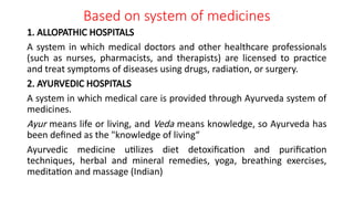 Based on system of medicines
1. ALLOPATHIC HOSPITALS
A system in which medical doctors and other healthcare professionals
(such as nurses, pharmacists, and therapists) are licensed to practice
and treat symptoms of diseases using drugs, radiation, or surgery.
2. AYURVEDIC HOSPITALS
A system in which medical care is provided through Ayurveda system of
medicines.
Ayur means life or living, and Veda means knowledge, so Ayurveda has
been defined as the "knowledge of living“
Ayurvedic medicine utilizes diet detoxification and purification
techniques, herbal and mineral remedies, yoga, breathing exercises,
meditation and massage (Indian)
 
