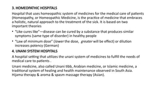 3. HOMEOPATHIC HOSPITALS
Hospital that uses homeopathic system of medicines for the medical care of patients
(Homeopathy, or Homeopathic Medicine, is the practice of medicine that embraces
a holistic, natural approach to the treatment of the sick. It is based on two
important theories
• “Like cures like”—disease can be cured by a substance that produces similar
symptoms (same type of disorder) in healthy people
• “Law of minimum dose” (lower the dose, greater will be effect) or dilution
increases potency (German)
4. UNANI SYSTEM HOSPITALS
A hospital setting that utilizes the unani system of medicines to fulfill the needs of
medical care to patients .
Unani medicine, also called Unani tibb, Arabian medicine, or Islamic medicine, a
traditional system of healing and health maintenance observed in South Asia.
Hijama therapy & aroma & spasm massage therapy (Asian).
 