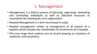 1. Management
• Management is a distinct process of planning, organizing, motivating
and controlling individuals as well as allocated resources to
accomplish the stated goals of an organization.
• Hospital Management is a term very broad in scope
• Hospital management relates to management of all aspects of a
hospital which includes the coordination of all elements of a hospital.
• This may range from patient care to record keeping to inventory of
medicines and cleanliness.
 